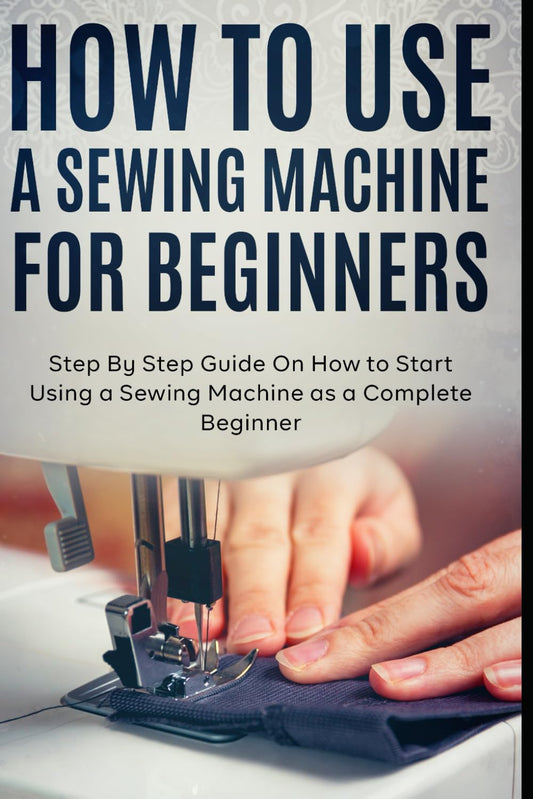 How to Use a Sewing Machine for Beginners: Step By Step Guide On How to Start Using a Sewing Machine as a Complete Beginner